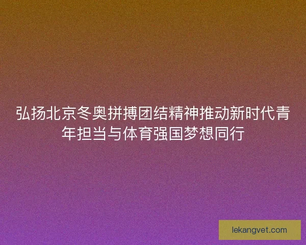 弘扬北京冬奥拼搏团结精神推动新时代青年担当与体育强国梦想同行