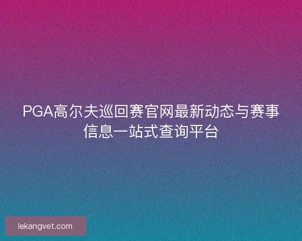 PGA高尔夫巡回赛官网最新动态与赛事信息一站式查询平台