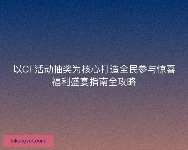 以CF活动抽奖为核心打造全民参与惊喜福利盛宴指南全攻略