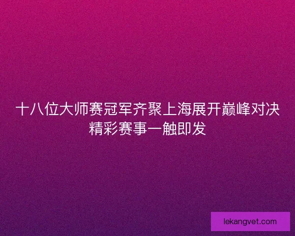 十八位大师赛冠军齐聚上海展开巅峰对决精彩赛事一触即发