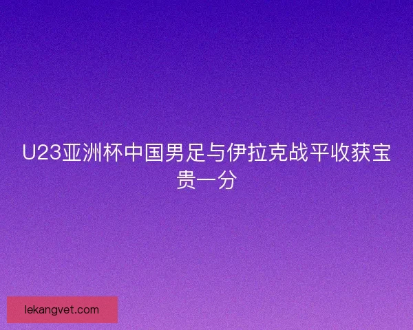 U23亚洲杯中国男足与伊拉克战平收获宝贵一分