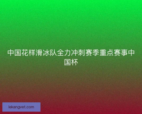 中国花样滑冰队全力冲刺赛季重点赛事中国杯
