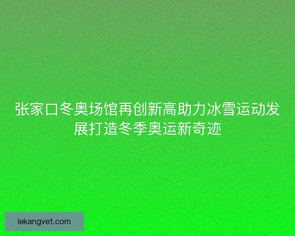 张家口冬奥场馆再创新高助力冰雪运动发展打造冬季奥运新奇迹