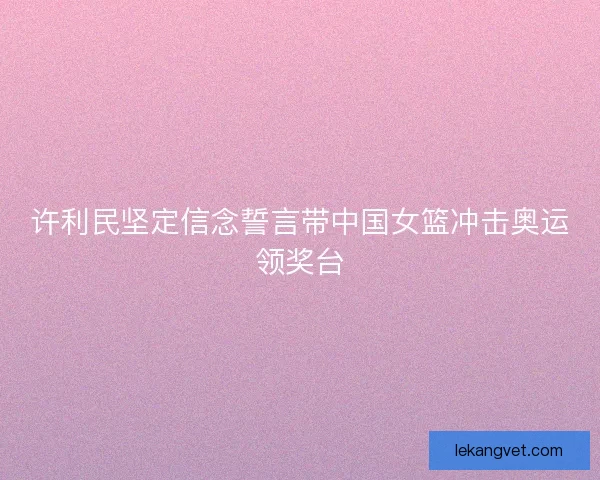 许利民坚定信念誓言带中国女篮冲击奥运领奖台